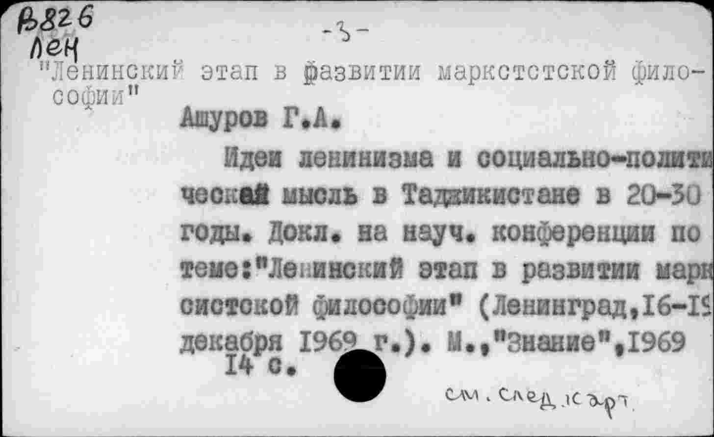 ﻿№6	.
’'Ленинскиг' этап в развитии маркстстской философии"
Ашуров Г*А»
Идеи ленинизма и социально-политч. ческай мысль в Таджикистане в 2050 годы. Докл. на науч, конференции по теме: "Ле ..и некий этап в развитии марн систской философии” (Ленинград,16-15 декабря 1960г.). М.,"Знание",1969 14 с.